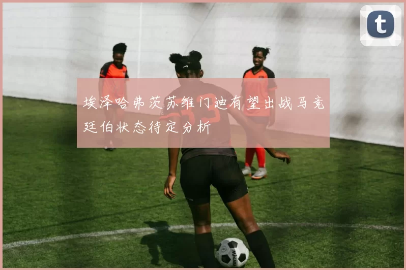 埃泽哈弗茨苏维门迪有望出战马竞廷伯状态待定分析