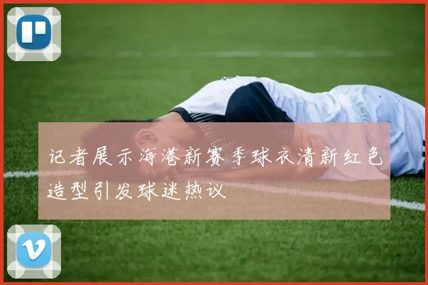 记者展示海港新赛季球衣清新红色造型引发球迷热议