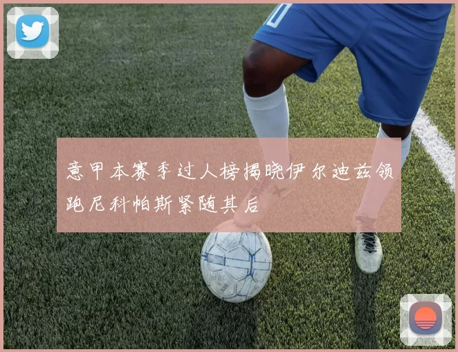 意甲本赛季过人榜揭晓伊尔迪兹领跑尼科帕斯紧随其后