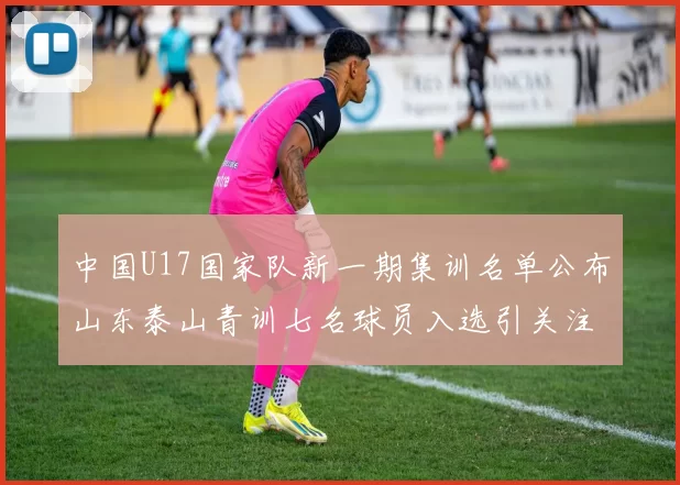 中国U17国家队新一期集训名单公布山东泰山青训七名球员入选引关注