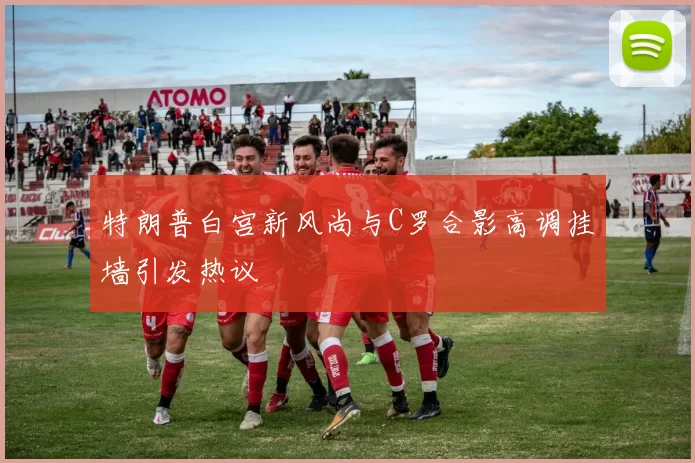 特朗普白宫新风尚与C罗合影高调挂墙引发热议