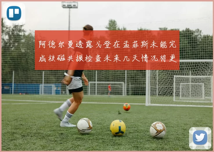 阿德尔曼透露戈登在孟菲斯未能完成核磁共振检查未来几天情况将更清晰