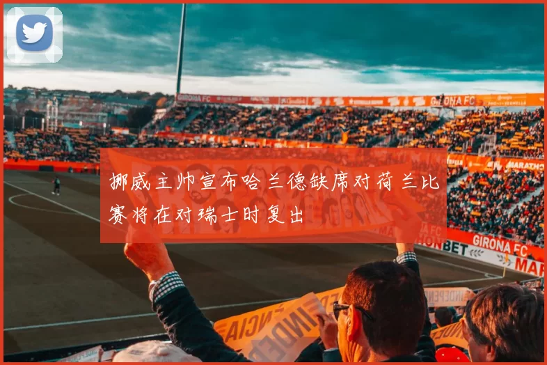 挪威主帅宣布哈兰德缺席对荷兰比赛将在对瑞士时复出