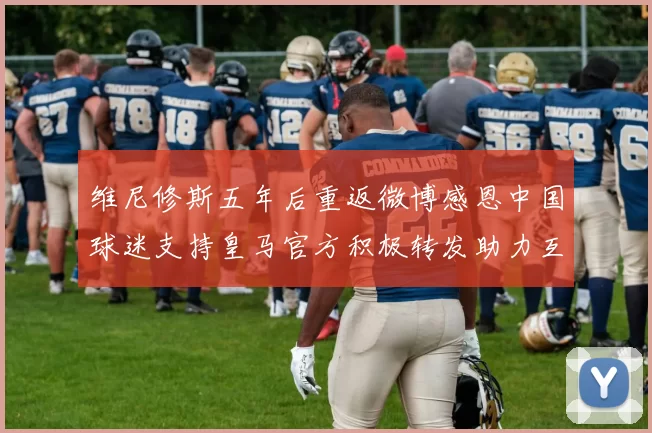 维尼修斯五年后重返微博感恩中国球迷支持皇马官方积极转发助力互动