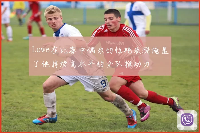 Lowe在比赛中偶尔的惊艳表现掩盖了他持续高水平的全队推动力