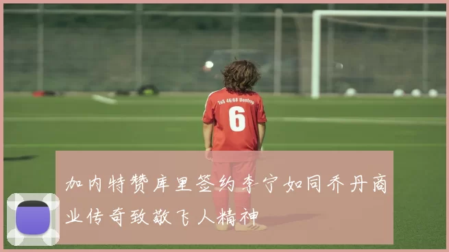 加内特赞库里签约李宁如同乔丹商业传奇致敬飞人精神