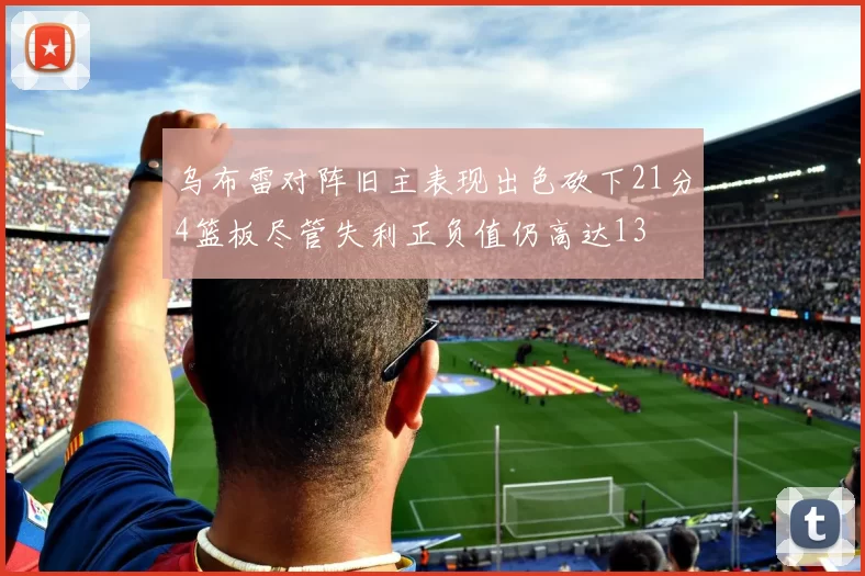 乌布雷对阵旧主表现出色砍下21分4篮板尽管失利正负值仍高达13