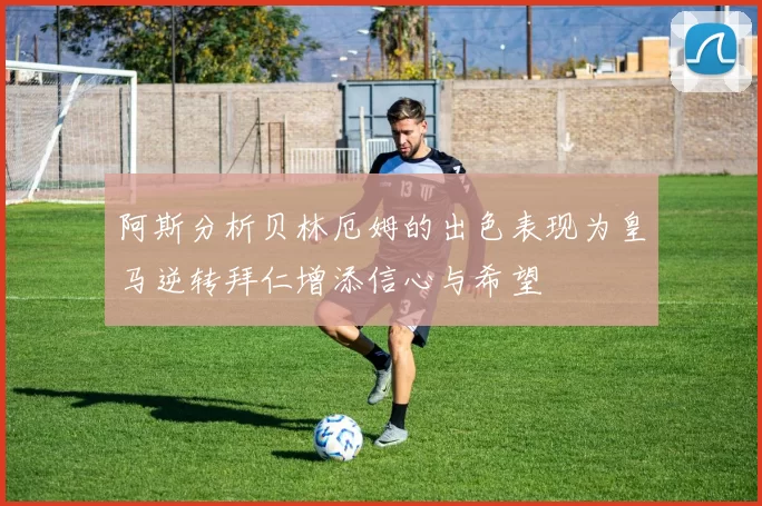 阿斯分析贝林厄姆的出色表现为皇马逆转拜仁增添信心与希望