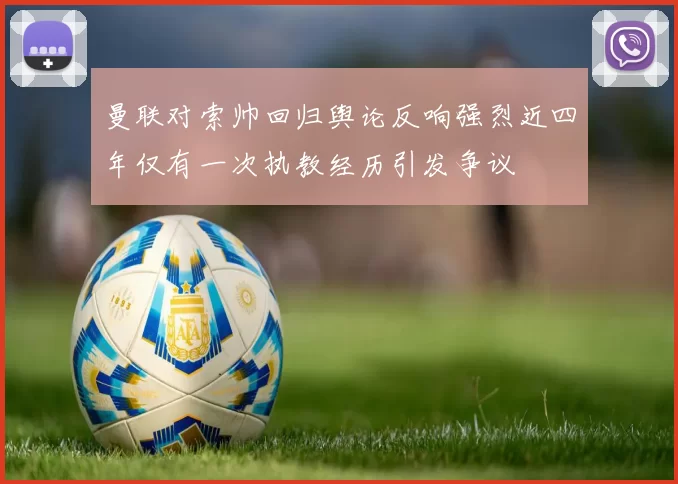 曼联对索帅回归舆论反响强烈近四年仅有一次执教经历引发争议