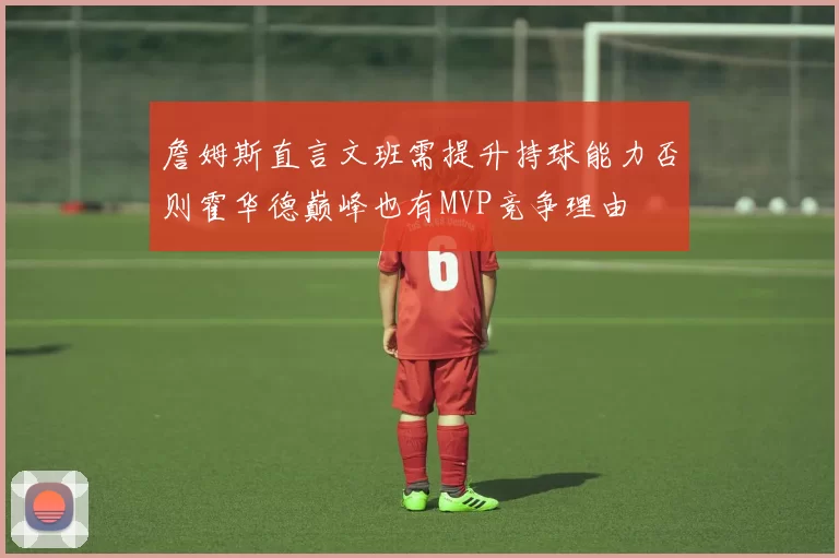 詹姆斯直言文班需提升持球能力否则霍华德巅峰也有MVP竞争理由